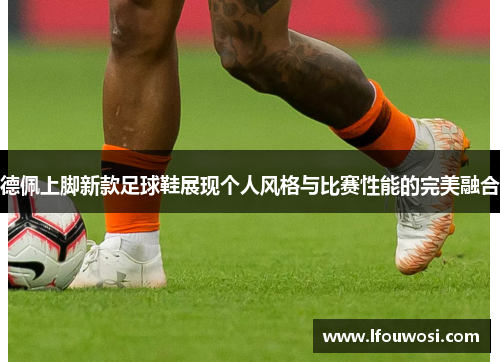 德佩上脚新款足球鞋展现个人风格与比赛性能的完美融合
