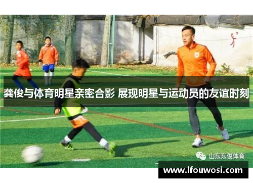 龚俊与体育明星亲密合影 展现明星与运动员的友谊时刻