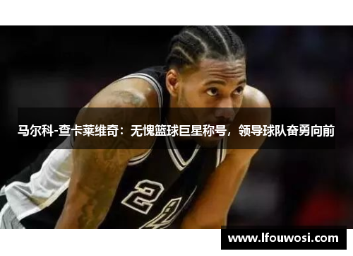 马尔科-查卡莱维奇：无愧篮球巨星称号，领导球队奋勇向前